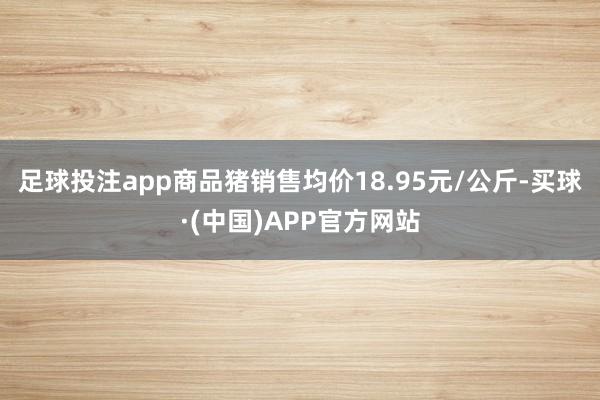 足球投注app商品猪销售均价18.95元/公斤-买球·(中国)APP官方网站