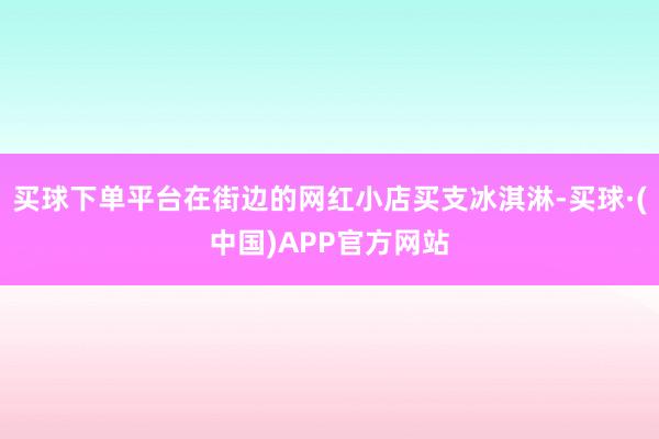 买球下单平台在街边的网红小店买支冰淇淋-买球·(中国)APP官方网站