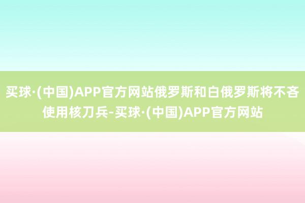 买球·(中国)APP官方网站俄罗斯和白俄罗斯将不吝使用核刀兵-买球·(中国)APP官方网站
