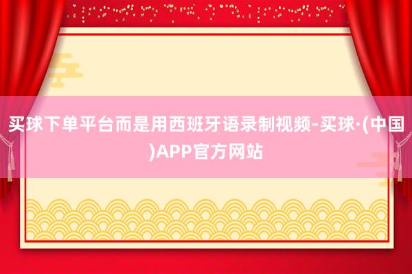 买球下单平台而是用西班牙语录制视频-买球·(中国)APP官方网站