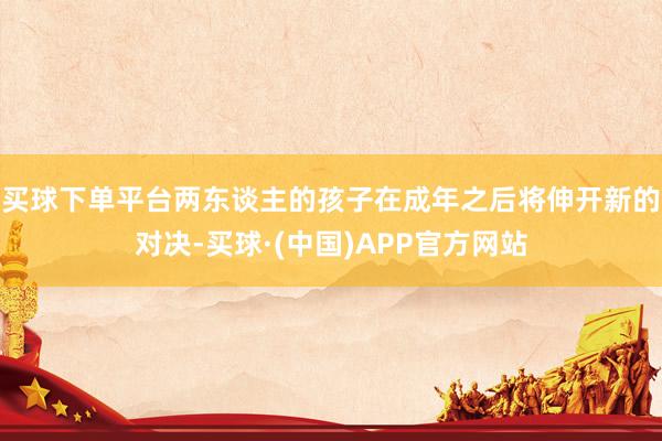 买球下单平台两东谈主的孩子在成年之后将伸开新的对决-买球·(中国)APP官方网站