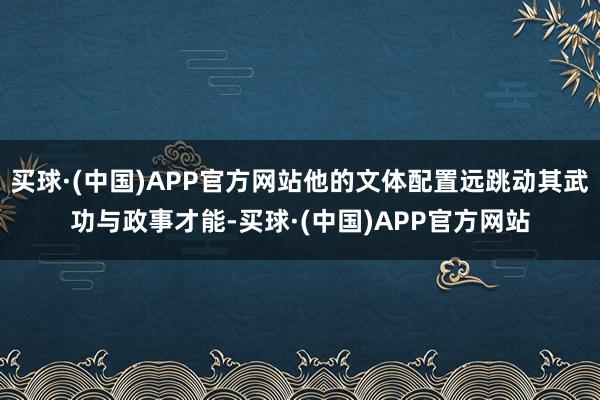 买球·(中国)APP官方网站他的文体配置远跳动其武功与政事才能-买球·(中国)APP官方网站