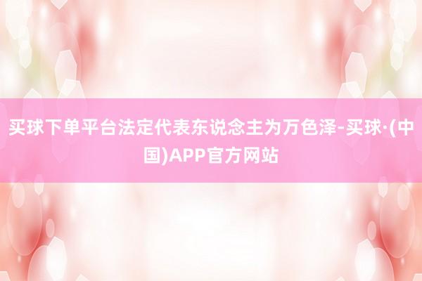 买球下单平台法定代表东说念主为万色泽-买球·(中国)APP官方网站
