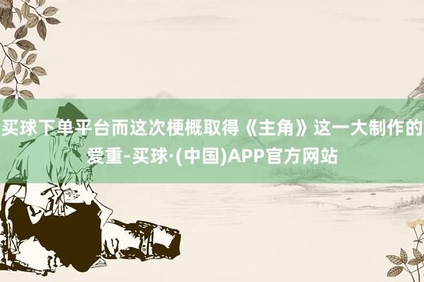 买球下单平台而这次梗概取得《主角》这一大制作的爱重-买球·(中国)APP官方网站