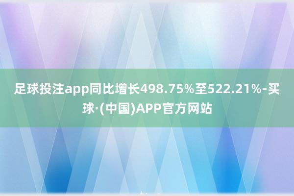 足球投注app同比增长498.75%至522.21%-买球·(中国)APP官方网站