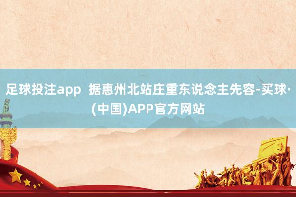 足球投注app  据惠州北站庄重东说念主先容-买球·(中国)APP官方网站