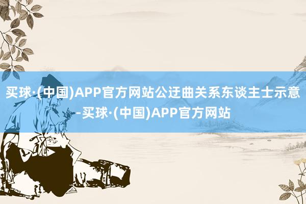 买球·(中国)APP官方网站　　公迂曲关系东谈主士示意-买球·(中国)APP官方网站