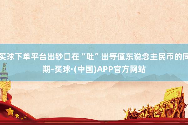 买球下单平台出钞口在“吐”出等值东说念主民币的同期-买球·(中国)APP官方网站