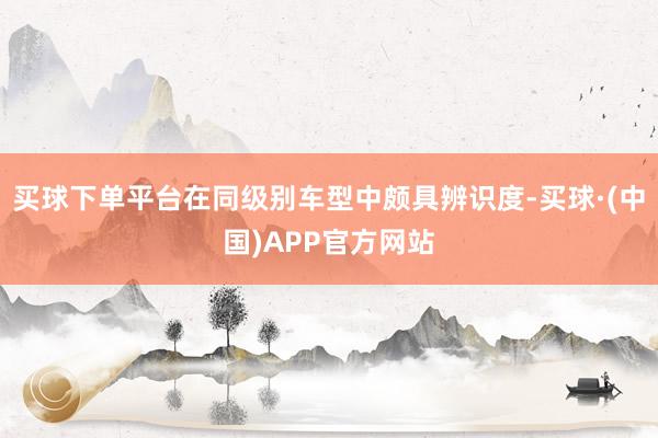 买球下单平台在同级别车型中颇具辨识度-买球·(中国)APP官方网站