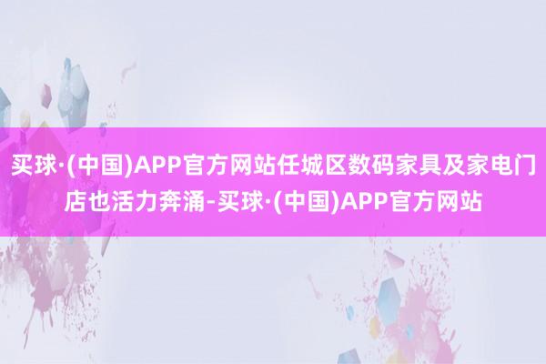 买球·(中国)APP官方网站任城区数码家具及家电门店也活力奔涌-买球·(中国)APP官方网站