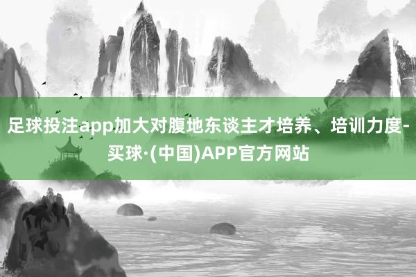 足球投注app加大对腹地东谈主才培养、培训力度-买球·(中国)APP官方网站