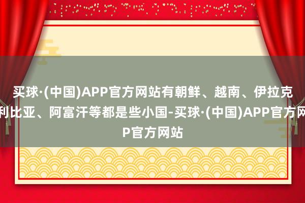 买球·(中国)APP官方网站有朝鲜、越南、伊拉克、利比亚、阿富汗等都是些小国-买球·(中国)APP官方网站
