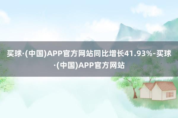 买球·(中国)APP官方网站同比增长41.93%-买球·(中国)APP官方网站
