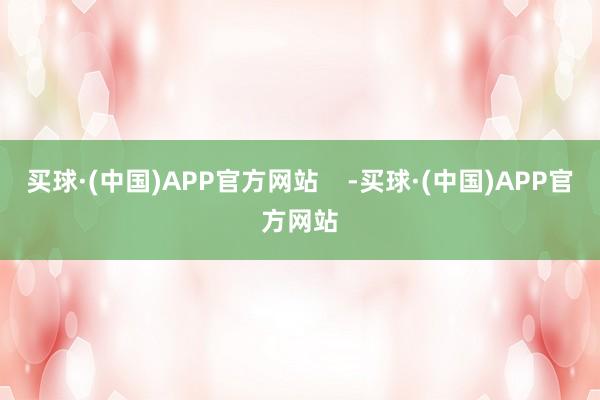 买球·(中国)APP官方网站    -买球·(中国)APP官方网站