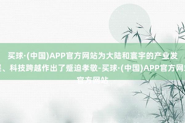 买球·(中国)APP官方网站为大陆和寰宇的产业发展、科技跨越作出了蹙迫孝敬-买球·(中国)APP官方网站