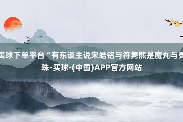 买球下单平台“有东谈主说宋皓铭与符隽熙是魔丸与灵珠-买球·(中国)APP官方网站