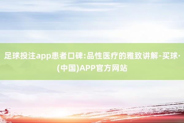 足球投注app患者口碑:品性医疗的雅致讲解-买球·(中国)APP官方网站