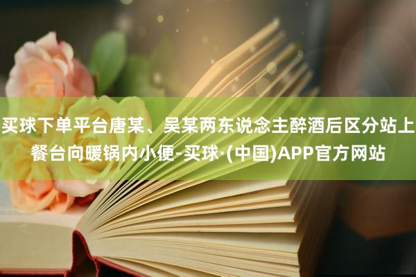 买球下单平台唐某、吴某两东说念主醉酒后区分站上餐台向暖锅内小便-买球·(中国)APP官方网站