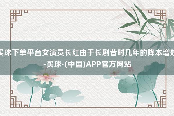 买球下单平台女演员长红由于长剧昔时几年的降本增效-买球·(中国)APP官方网站