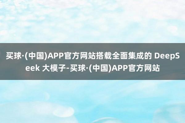 买球·(中国)APP官方网站搭载全面集成的 DeepSeek 大模子-买球·(中国)APP官方网站