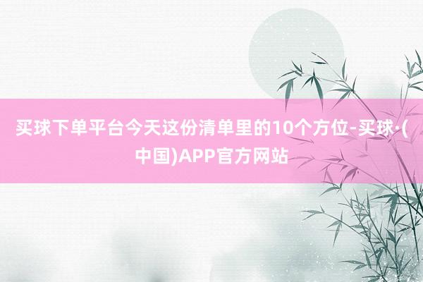 买球下单平台今天这份清单里的10个方位-买球·(中国)APP官方网站