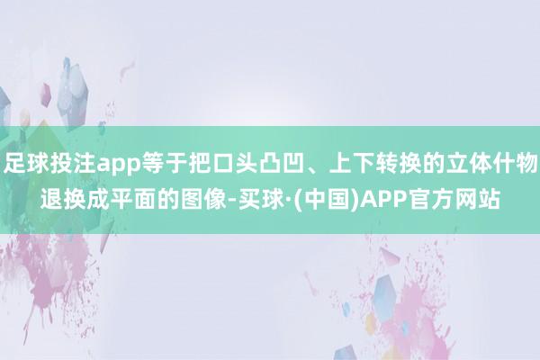 足球投注app等于把口头凸凹、上下转换的立体什物退换成平面的图像-买球·(中国)APP官方网站