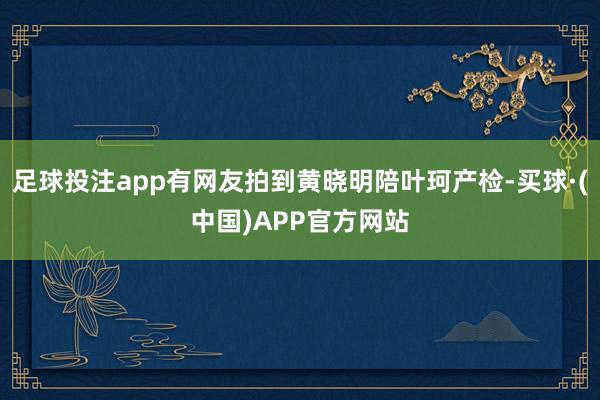 足球投注app有网友拍到黄晓明陪叶珂产检-买球·(中国)APP官方网站