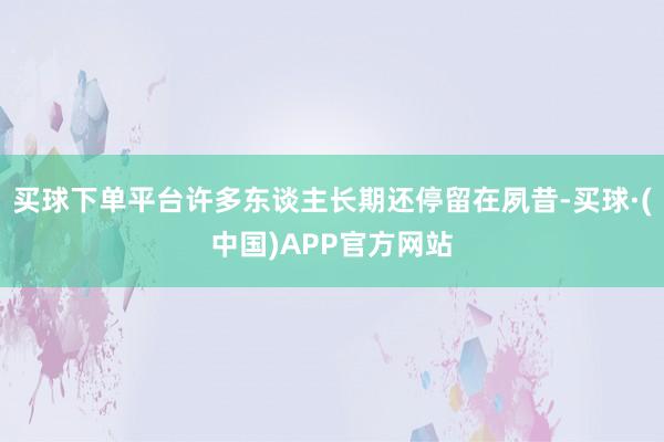 买球下单平台许多东谈主长期还停留在夙昔-买球·(中国)APP官方网站