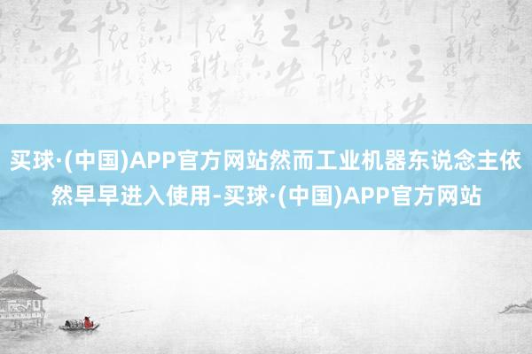 买球·(中国)APP官方网站然而工业机器东说念主依然早早进入使用-买球·(中国)APP官方网站