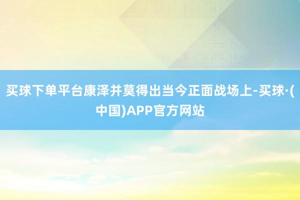 买球下单平台康泽并莫得出当今正面战场上-买球·(中国)APP官方网站