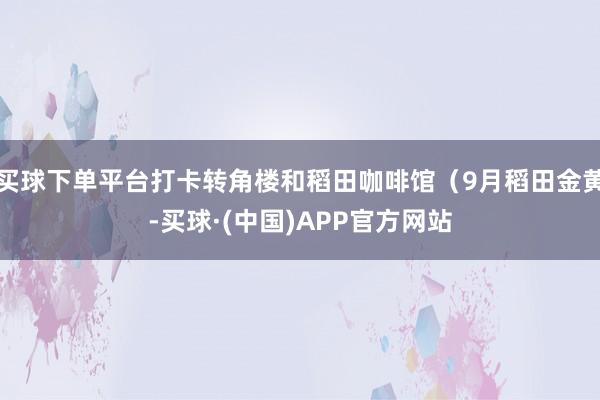 买球下单平台打卡转角楼和稻田咖啡馆（9月稻田金黄-买球·(中国)APP官方网站