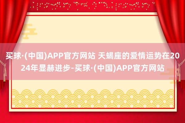 买球·(中国)APP官方网站 天蝎座的爱情运势在2024年显赫进步-买球·(中国)APP官方网站