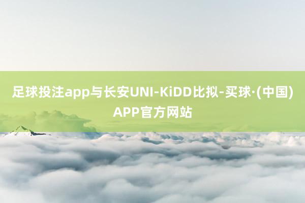 足球投注app与长安UNI-KiDD比拟-买球·(中国)APP官方网站