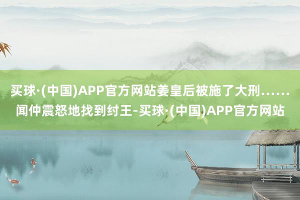 买球·(中国)APP官方网站姜皇后被施了大刑……闻仲震怒地找到纣王-买球·(中国)APP官方网站