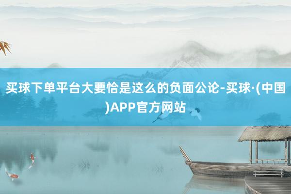 买球下单平台大要恰是这么的负面公论-买球·(中国)APP官方网站