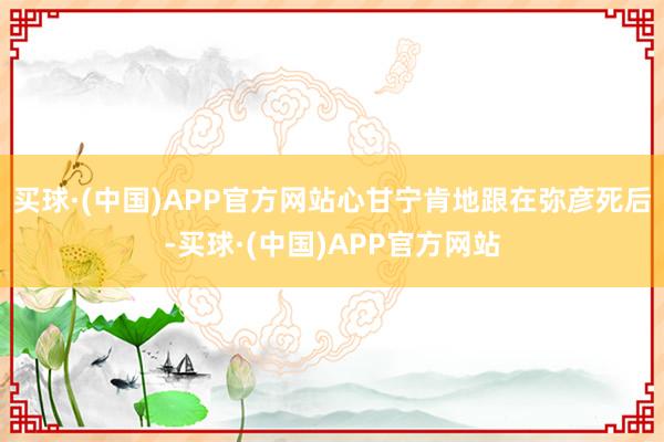 买球·(中国)APP官方网站心甘宁肯地跟在弥彦死后-买球·(中国)APP官方网站