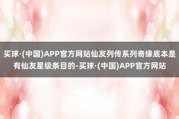 买球·(中国)APP官方网站仙友列传系列奇缘底本是有仙友星级条目的-买球·(中国)APP官方网站