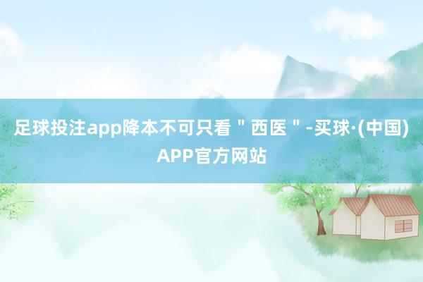 足球投注app降本不可只看＂西医＂-买球·(中国)APP官方网站