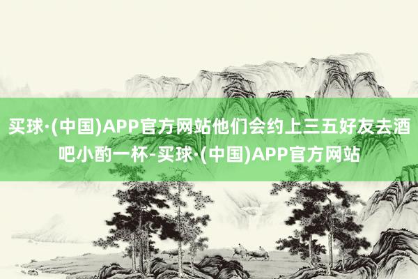 买球·(中国)APP官方网站他们会约上三五好友去酒吧小酌一杯-买球·(中国)APP官方网站