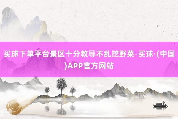 买球下单平台景区十分教导不乱挖野菜-买球·(中国)APP官方网站