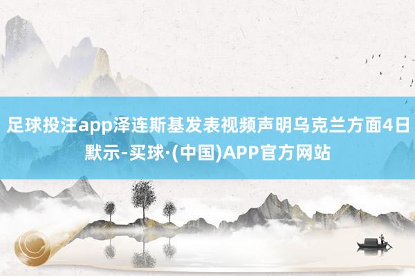 足球投注app泽连斯基发表视频声明　　乌克兰方面4日默示-买球·(中国)APP官方网站