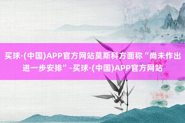 买球·(中国)APP官方网站莫斯科方面称“尚未作出进一步安排”-买球·(中国)APP官方网站