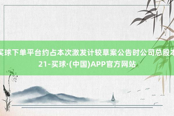 买球下单平台约占本次激发计较草案公告时公司总股本21-买球·(中国)APP官方网站