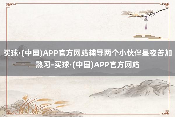 买球·(中国)APP官方网站辅导两个小伙伴昼夜苦加熟习-买球·(中国)APP官方网站