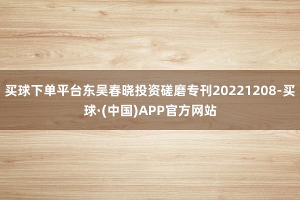 买球下单平台东吴春晓投资磋磨专刊20221208-买球·(中国)APP官方网站
