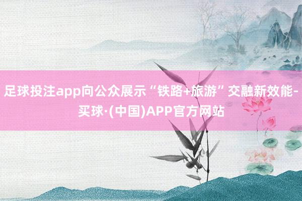 足球投注app向公众展示“铁路+旅游”交融新效能-买球·(中国)APP官方网站