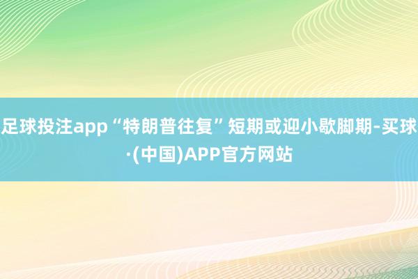 足球投注app“特朗普往复”短期或迎小歇脚期-买球·(中国)APP官方网站