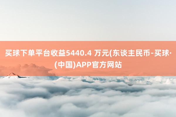 买球下单平台收益5440.4 万元(东谈主民币-买球·(中国)APP官方网站