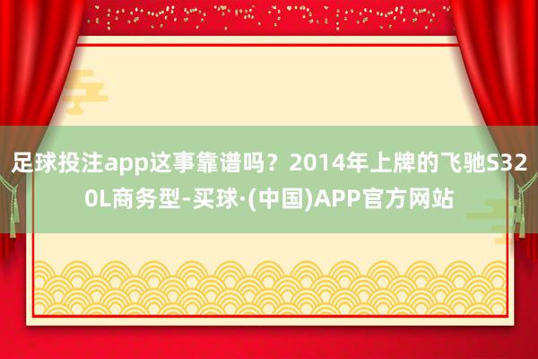 足球投注app这事靠谱吗？2014年上牌的飞驰S320L商务型-买球·(中国)APP官方网站
