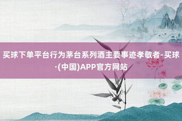 买球下单平台　　行为茅台系列酒主要事迹孝敬者-买球·(中国)APP官方网站